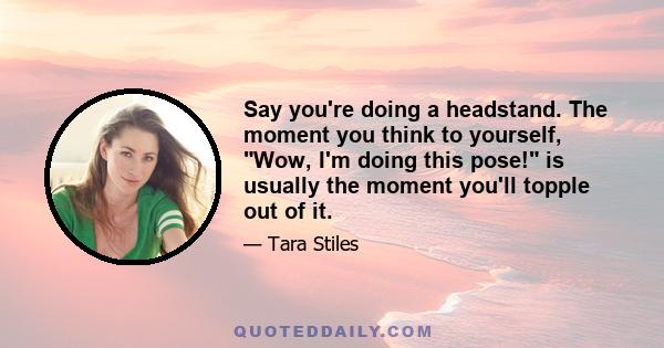 Say you're doing a headstand. The moment you think to yourself, Wow, I'm doing this pose! is usually the moment you'll topple out of it.