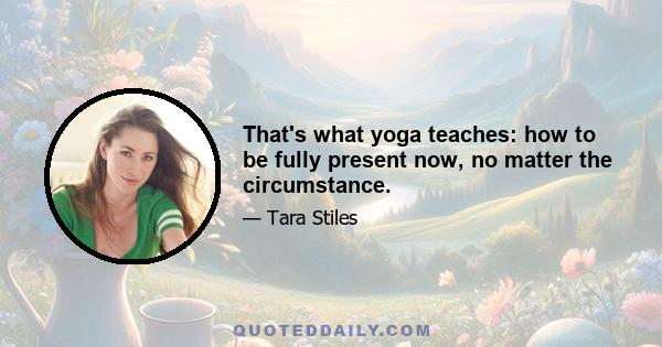 That's what yoga teaches: how to be fully present now, no matter the circumstance.