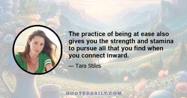 The practice of being at ease also gives you the strength and stamina to pursue all that you find when you connect inward.