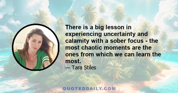 There is a big lesson in experiencing uncertainty and calamity with a sober focus - the most chaotic moments are the ones from which we can learn the most.