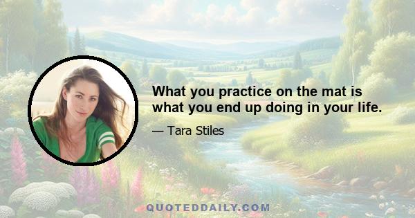 What you practice on the mat is what you end up doing in your life.