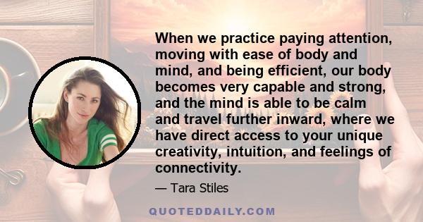 When we practice paying attention, moving with ease of body and mind, and being efficient, our body becomes very capable and strong, and the mind is able to be calm and travel further inward, where we have direct access 