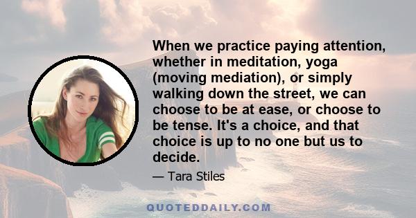 When we practice paying attention, whether in meditation, yoga (moving mediation), or simply walking down the street, we can choose to be at ease, or choose to be tense. It's a choice, and that choice is up to no one