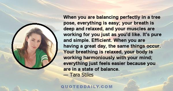 When you are balancing perfectly in a tree pose, everything is easy; your breath is deep and relaxed, and your muscles are working for you just as you'd like. It's pure and simple. Efficient. When you are having a great 