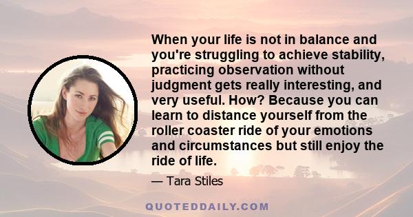 When your life is not in balance and you're struggling to achieve stability, practicing observation without judgment gets really interesting, and very useful. How? Because you can learn to distance yourself from the