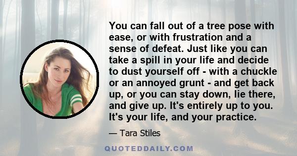 You can fall out of a tree pose with ease, or with frustration and a sense of defeat. Just like you can take a spill in your life and decide to dust yourself off - with a chuckle or an annoyed grunt - and get back up,