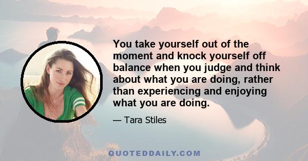 You take yourself out of the moment and knock yourself off balance when you judge and think about what you are doing, rather than experiencing and enjoying what you are doing.