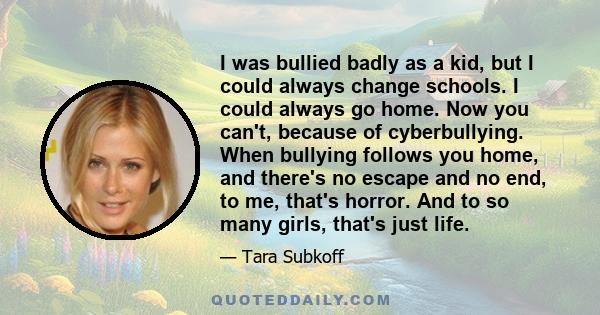 I was bullied badly as a kid, but I could always change schools. I could always go home. Now you can't, because of cyberbullying. When bullying follows you home, and there's no escape and no end, to me, that's horror.