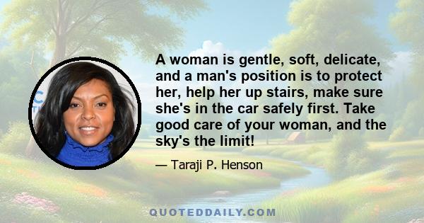 A woman is gentle, soft, delicate, and a man's position is to protect her, help her up stairs, make sure she's in the car safely first. Take good care of your woman, and the sky's the limit!