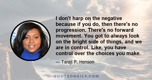 I don't harp on the negative because if you do, then there's no progression. There's no forward movement. You got to always look on the bright side of things, and we are in control. Like, you have control over the