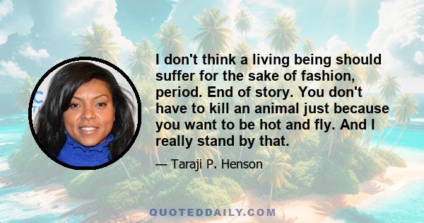 I don't think a living being should suffer for the sake of fashion, period. End of story. You don't have to kill an animal just because you want to be hot and fly. And I really stand by that.