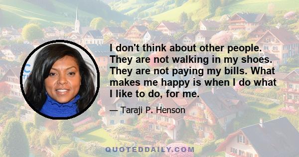 I don't think about other people. They are not walking in my shoes. They are not paying my bills. What makes me happy is when I do what I like to do, for me.