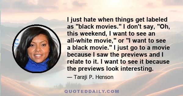 I just hate when things get labeled as black movies. I don't say, Oh, this weekend, I want to see an all-white movie, or I want to see a black movie. I just go to a movie because I saw the previews and I relate to it. I 