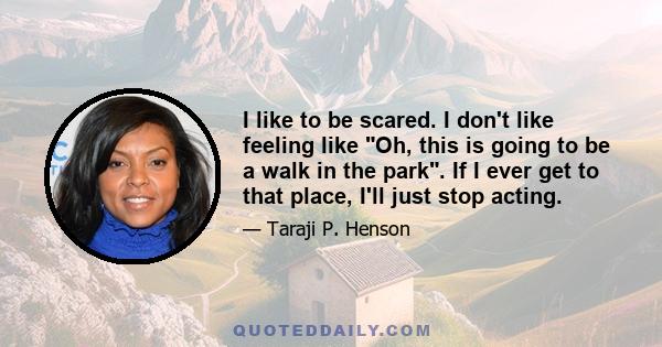 I like to be scared. I don't like feeling like Oh, this is going to be a walk in the park. If I ever get to that place, I'll just stop acting.