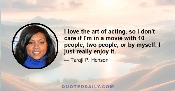 I love the art of acting, so I don't care if I'm in a movie with 10 people, two people, or by myself. I just really enjoy it.