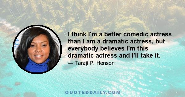 I think I'm a better comedic actress than I am a dramatic actress, but everybody believes I'm this dramatic actress and I'll take it.