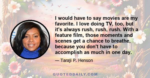 I would have to say movies are my favorite. I love doing TV, too, but it's always rush, rush, rush. With a feature film, those moments and scenes get a chance to breathe, because you don't have to accomplish as much in