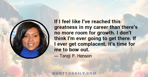 If I feel like I've reached this greatness in my career than there's no more room for growth. I don't think I'm ever going to get there. If I ever get complacent, it's time for me to bow out.