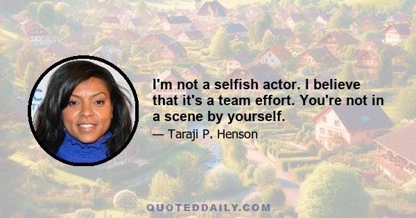 I'm not a selfish actor. I believe that it's a team effort. You're not in a scene by yourself.