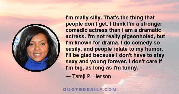 I'm really silly. That's the thing that people don't get. I think I'm a stronger comedic actress than I am a dramatic actress. I'm not really pigeonholed, but I'm known for drama. I do comedy so easily, and people