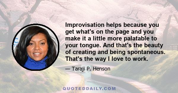 Improvisation helps because you get what's on the page and you make it a little more palatable to your tongue. And that's the beauty of creating and being spontaneous. That's the way I love to work.