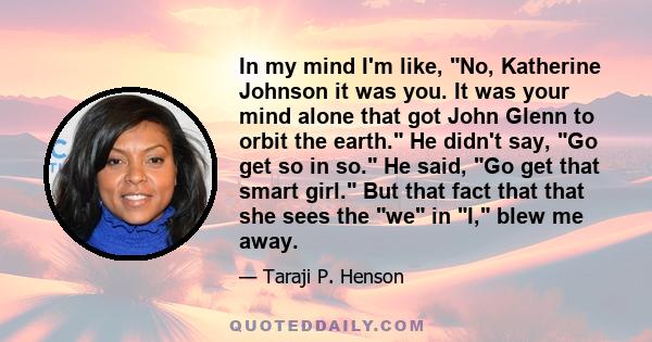 In my mind I'm like, No, Katherine Johnson it was you. It was your mind alone that got John Glenn to orbit the earth. He didn't say, Go get so in so. He said, Go get that smart girl. But that fact that that she sees the 