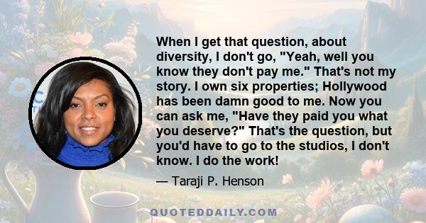 When I get that question, about diversity, I don't go, Yeah, well you know they don't pay me. That's not my story. I own six properties; Hollywood has been damn good to me. Now you can ask me, Have they paid you what