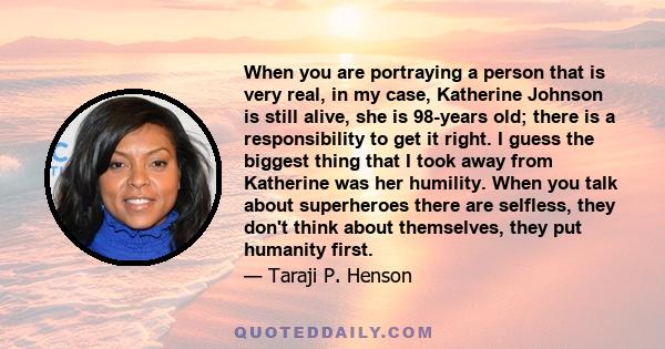 When you are portraying a person that is very real, in my case, Katherine Johnson is still alive, she is 98-years old; there is a responsibility to get it right. I guess the biggest thing that I took away from Katherine 