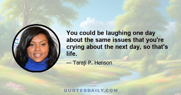 You could be laughing one day about the same issues that you're crying about the next day, so that's life.