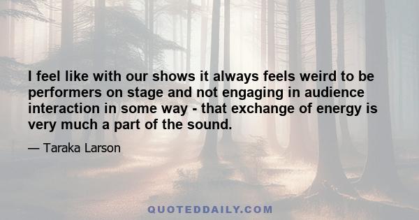 I feel like with our shows it always feels weird to be performers on stage and not engaging in audience interaction in some way - that exchange of energy is very much a part of the sound.