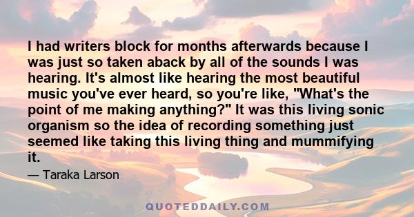 I had writers block for months afterwards because I was just so taken aback by all of the sounds I was hearing. It's almost like hearing the most beautiful music you've ever heard, so you're like, What's the point of me 