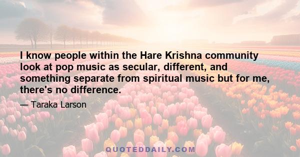 I know people within the Hare Krishna community look at pop music as secular, different, and something separate from spiritual music but for me, there's no difference.