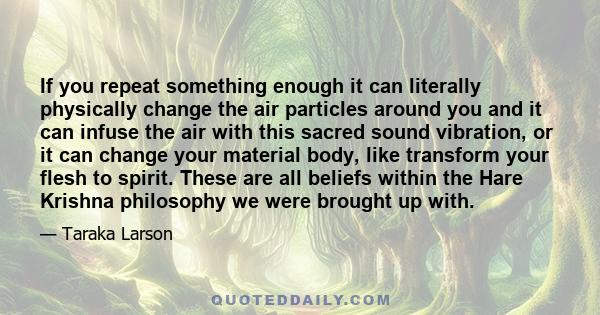 If you repeat something enough it can literally physically change the air particles around you and it can infuse the air with this sacred sound vibration, or it can change your material body, like transform your flesh