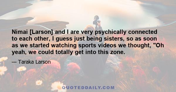 Nimai [Larson] and I are very psychically connected to each other, I guess just being sisters, so as soon as we started watching sports videos we thought, Oh yeah, we could totally get into this zone.