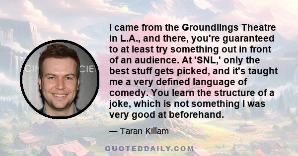 I came from the Groundlings Theatre in L.A., and there, you're guaranteed to at least try something out in front of an audience. At 'SNL,' only the best stuff gets picked, and it's taught me a very defined language of