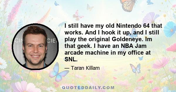 I still have my old Nintendo 64 that works. And I hook it up, and I still play the original Goldeneye. Im that geek. I have an NBA Jam arcade machine in my office at SNL.