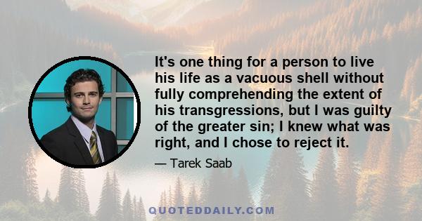 It's one thing for a person to live his life as a vacuous shell without fully comprehending the extent of his transgressions, but I was guilty of the greater sin; I knew what was right, and I chose to reject it.