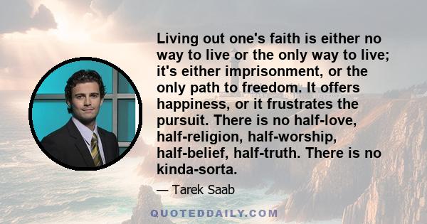 Living out one's faith is either no way to live or the only way to live; it's either imprisonment, or the only path to freedom. It offers happiness, or it frustrates the pursuit. There is no half-love, half-religion,