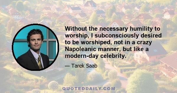 Without the necessary humility to worship, I subconsciously desired to be worshiped, not in a crazy Napoleanic manner, but like a modern-day celebrity.