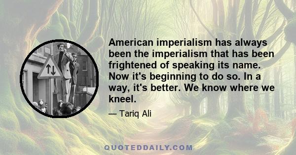 American imperialism has always been the imperialism that has been frightened of speaking its name. Now it's beginning to do so. In a way, it's better. We know where we kneel.