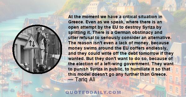 At the moment we have a critical situation in Greece. Even as we speak, where there is an open attempt by the EU to destroy Syriza by splitting it. There is a German obstinacy and utter refusal to seriously consider an