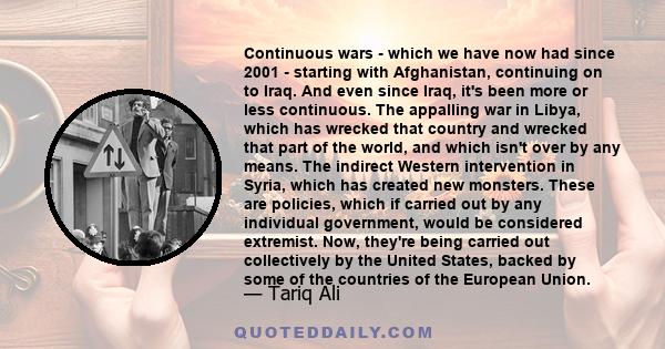 Continuous wars - which we have now had since 2001 - starting with Afghanistan, continuing on to Iraq. And even since Iraq, it's been more or less continuous. The appalling war in Libya, which has wrecked that country