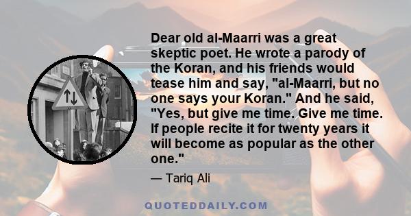 Dear old al-Maarri was a great skeptic poet. He wrote a parody of the Koran, and his friends would tease him and say, al-Maarri, but no one says your Koran. And he said, Yes, but give me time. Give me time. If people