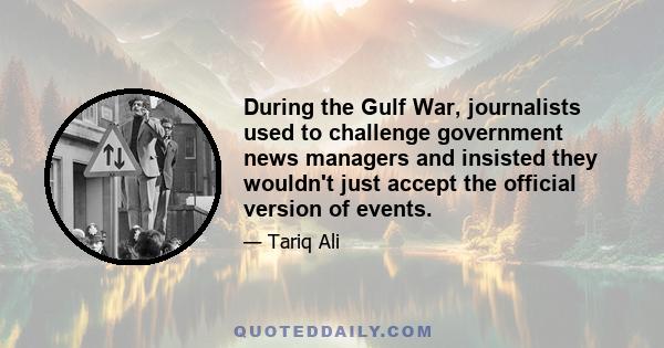 During the Gulf War, journalists used to challenge government news managers and insisted they wouldn't just accept the official version of events.