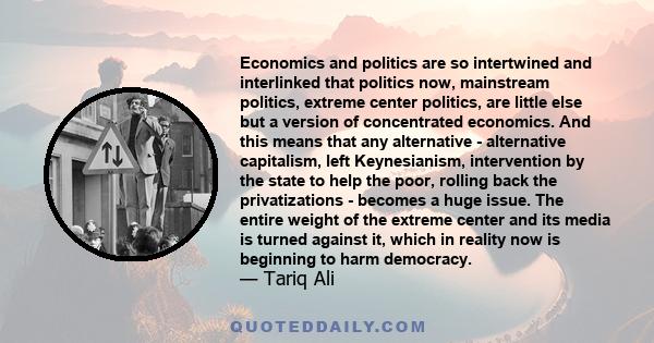 Economics and politics are so intertwined and interlinked that politics now, mainstream politics, extreme center politics, are little else but a version of concentrated economics. And this means that any alternative -