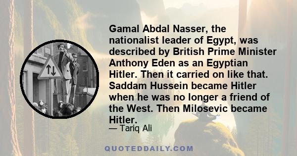 Gamal Abdal Nasser, the nationalist leader of Egypt, was described by British Prime Minister Anthony Eden as an Egyptian Hitler. Then it carried on like that. Saddam Hussein became Hitler when he was no longer a friend