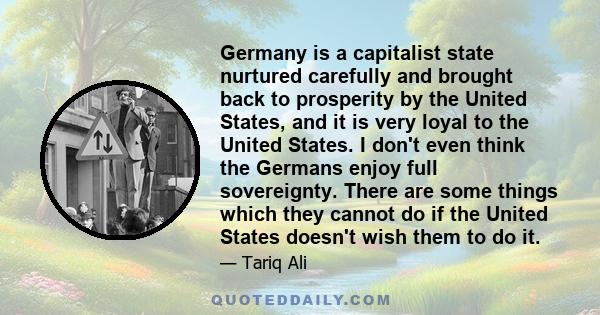 Germany is a capitalist state nurtured carefully and brought back to prosperity by the United States, and it is very loyal to the United States. I don't even think the Germans enjoy full sovereignty. There are some