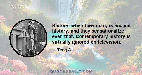 History, when they do it, is ancient history, and they sensationalize even that. Contemporary history is virtually ignored on television.