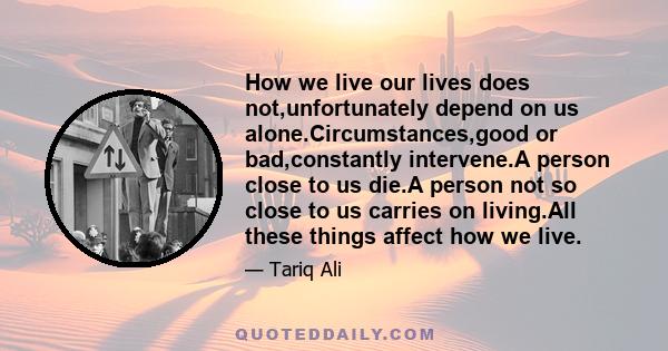 How we live our lives does not,unfortunately depend on us alone.Circumstances,good or bad,constantly intervene.A person close to us die.A person not so close to us carries on living.All these things affect how we live.