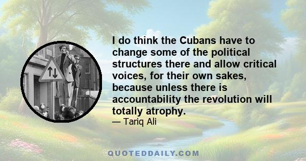 I do think the Cubans have to change some of the political structures there and allow critical voices, for their own sakes, because unless there is accountability the revolution will totally atrophy.